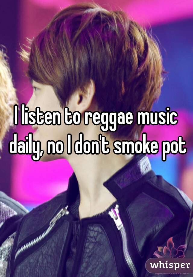 I listen to reggae music daily, no I don't smoke pot