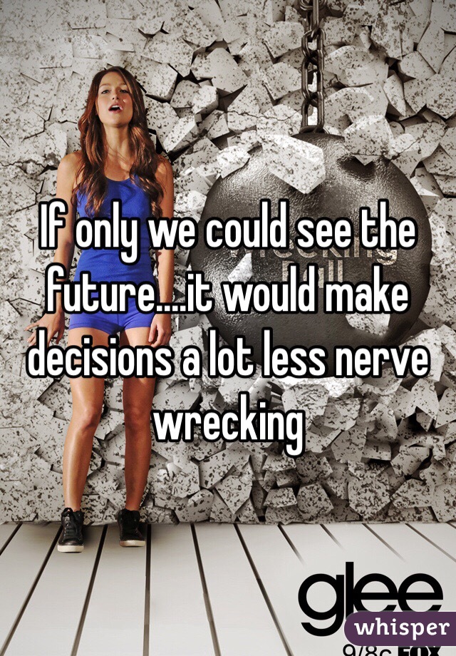 If only we could see the future....it would make decisions a lot less nerve wrecking 