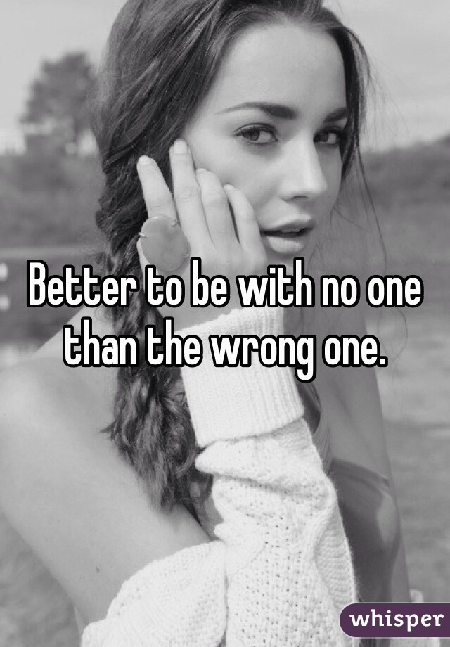 Better to be with no one than the wrong one. 