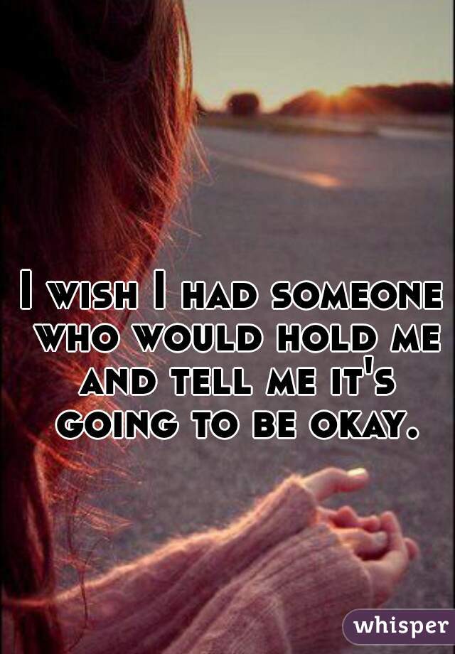 I wish I had someone who would hold me and tell me it's going to be okay.