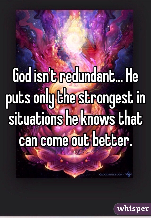 God isn't redundant... He puts only the strongest in situations he knows that can come out better. 