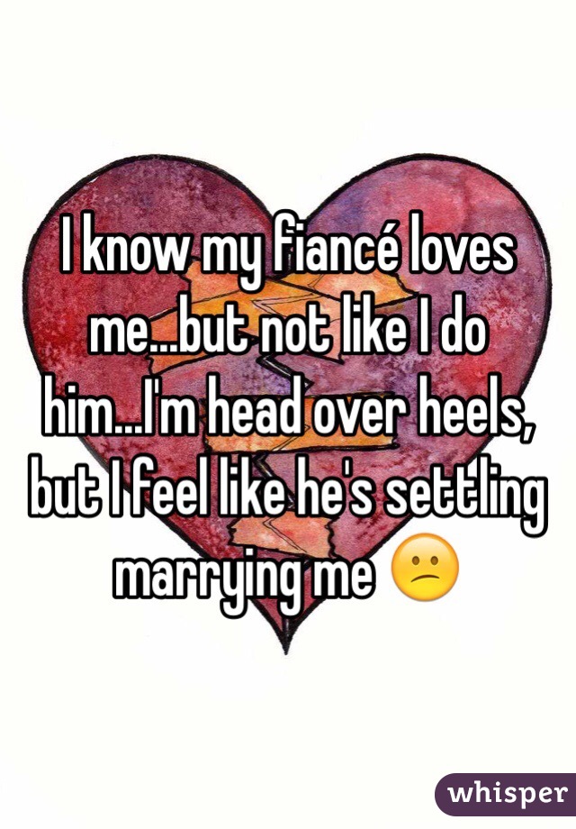 I know my fiancé loves me...but not like I do him...I'm head over heels, but I feel like he's settling marrying me 😕