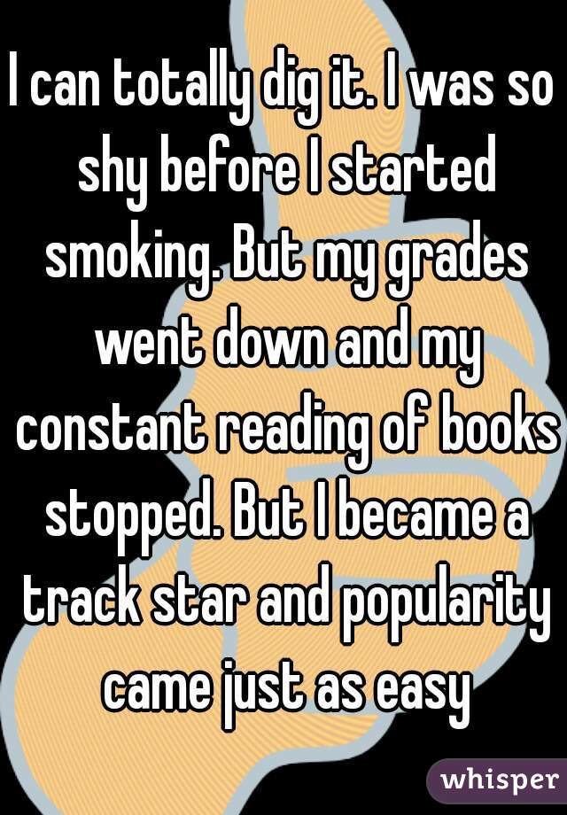 I can totally dig it. I was so shy before I started smoking. But my grades went down and my constant reading of books stopped. But I became a track star and popularity came just as easy