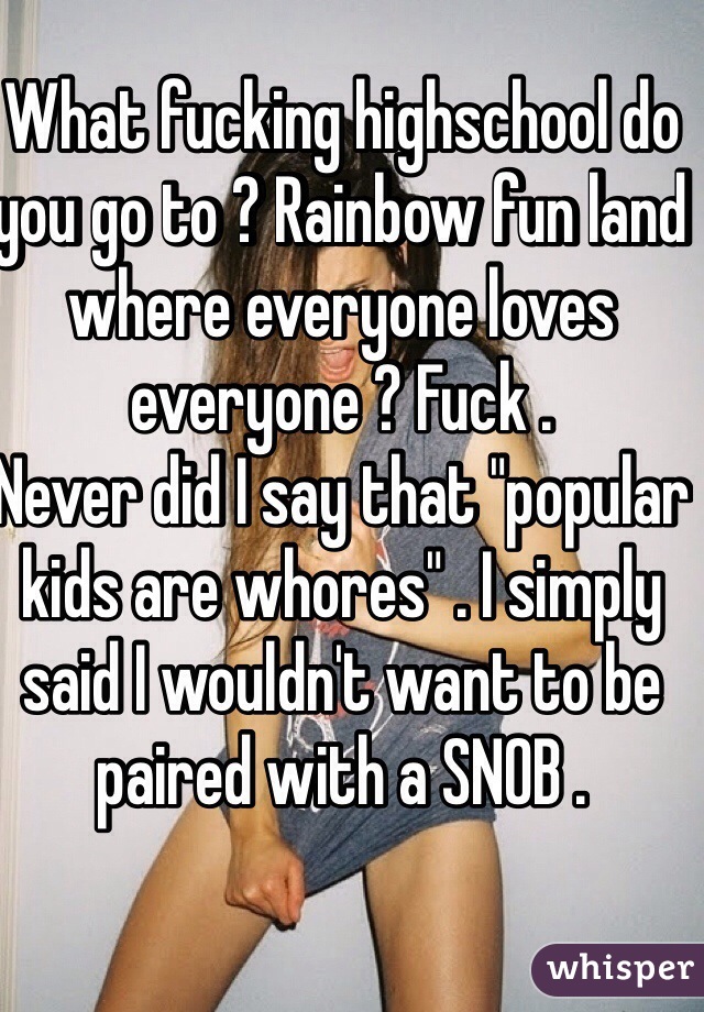 What fucking highschool do you go to ? Rainbow fun land where everyone loves everyone ? Fuck . 
Never did I say that "popular kids are whores" . I simply said I wouldn't want to be paired with a SNOB . 