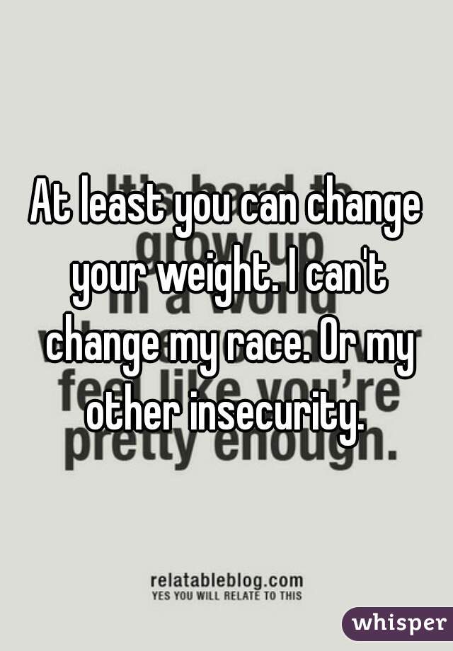 At least you can change your weight. I can't change my race. Or my other insecurity. 
