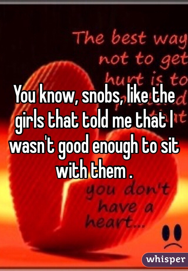 You know, snobs, like the girls that told me that I wasn't good enough to sit with them .