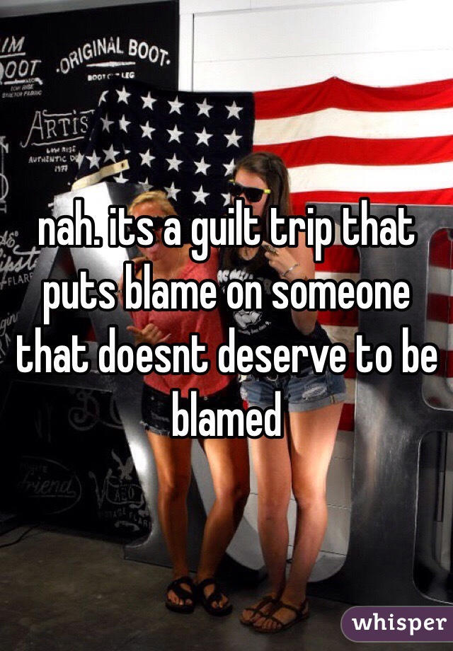 nah. its a guilt trip that puts blame on someone that doesnt deserve to be blamed