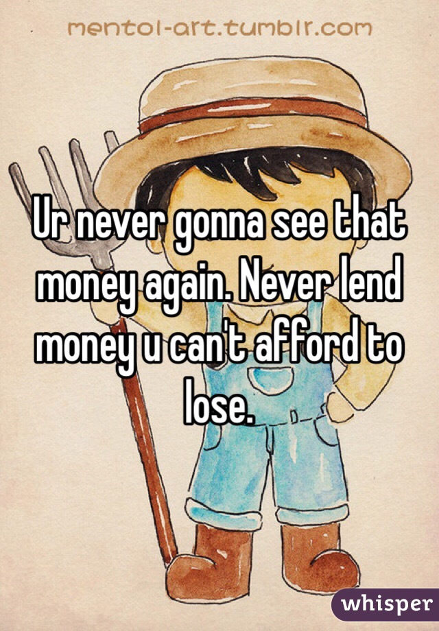 Ur never gonna see that money again. Never lend money u can't afford to lose.