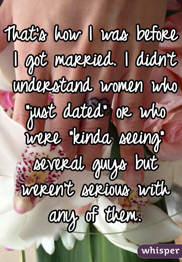 That's how I was before I got married. I didn't understand women who "just dated" or who were "kinda seeing" several guys but weren't serious with any of them.