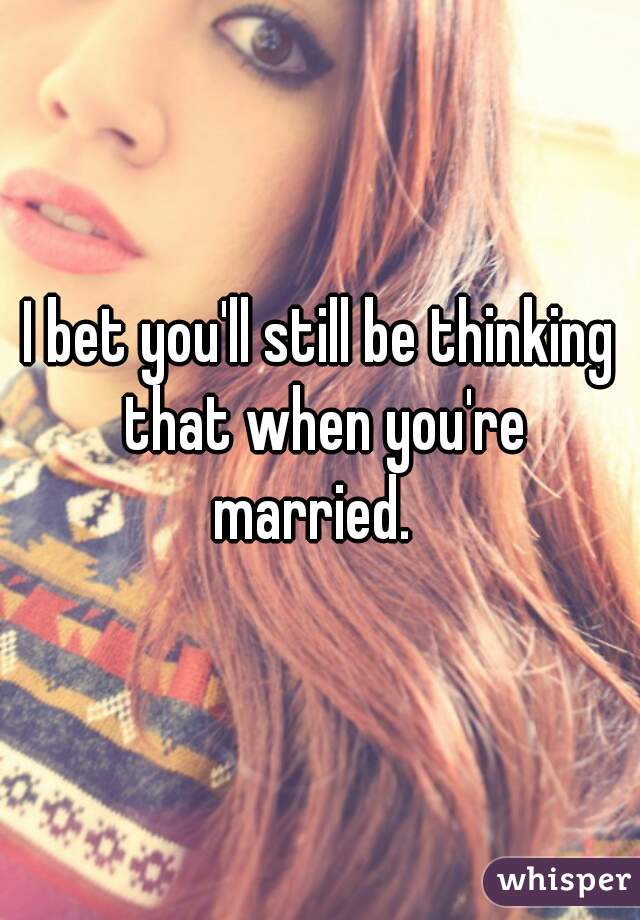 I bet you'll still be thinking that when you're married.  