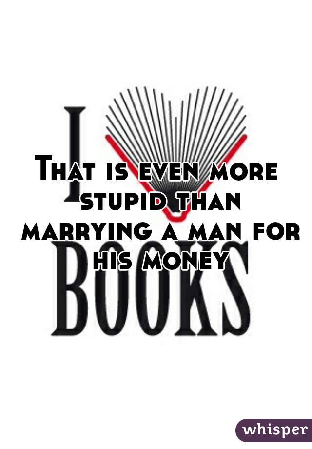That is even more stupid than marrying a man for his money