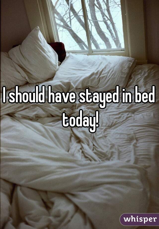 I should have stayed in bed today!