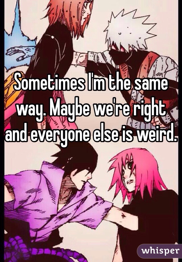 Sometimes I'm the same way. Maybe we're right and everyone else is weird. 