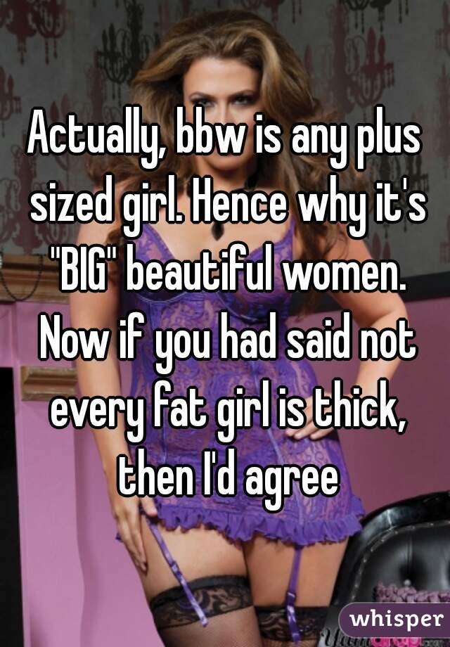 Actually, bbw is any plus sized girl. Hence why it's "BIG" beautiful women. Now if you had said not every fat girl is thick, then I'd agree