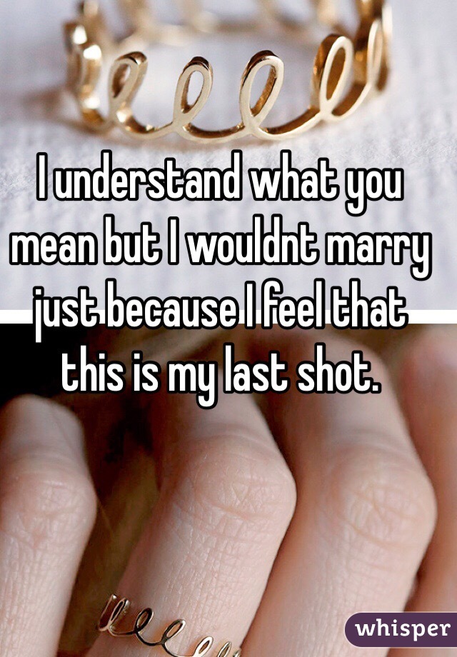 I understand what you mean but I wouldnt marry just because I feel that this is my last shot.