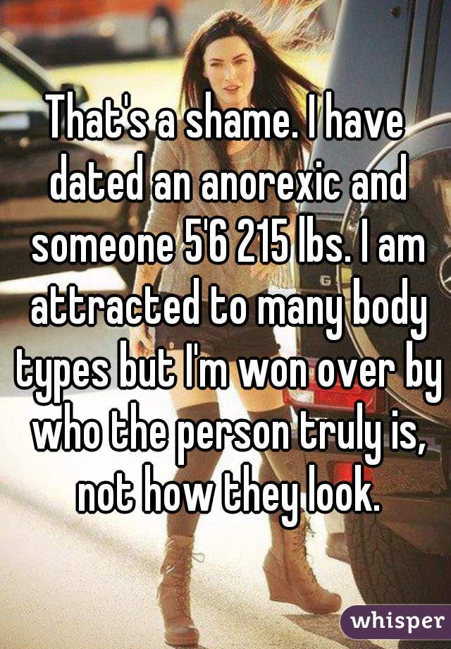 That's a shame. I have dated an anorexic and someone 5'6 215 lbs. I am attracted to many body types but I'm won over by who the person truly is, not how they look.