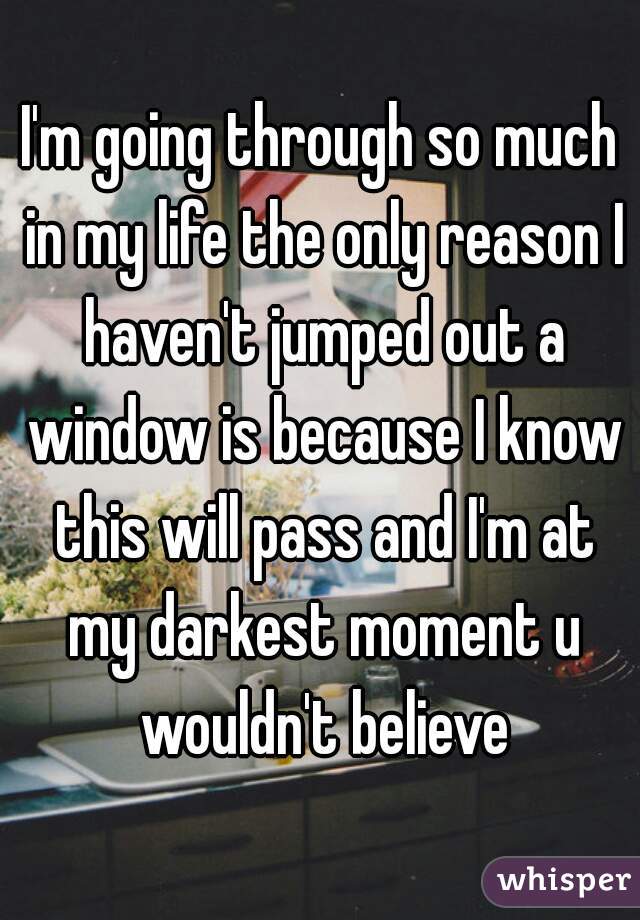 I'm going through so much in my life the only reason I haven't jumped out a window is because I know this will pass and I'm at my darkest moment u wouldn't believe