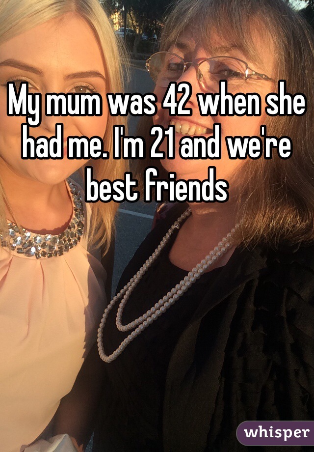 My mum was 42 when she had me. I'm 21 and we're best friends 