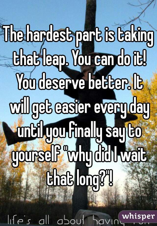 The hardest part is taking that leap. You can do it! You deserve better. It will get easier every day until you finally say to yourself "why did I wait that long?"!