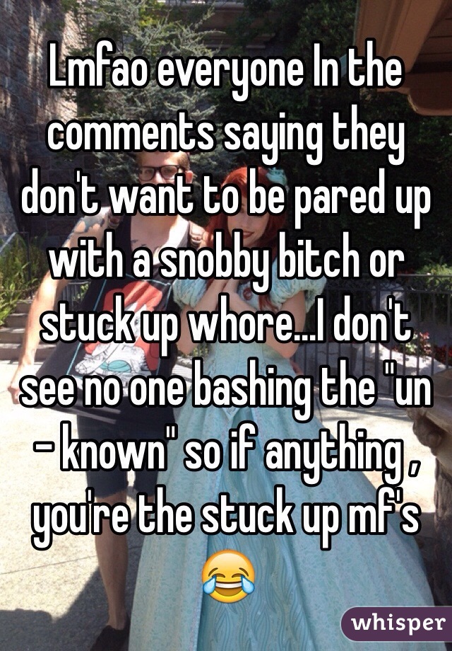 Lmfao everyone In the comments saying they don't want to be pared up with a snobby bitch or stuck up whore...I don't see no one bashing the "un - known" so if anything , you're the stuck up mf's 😂