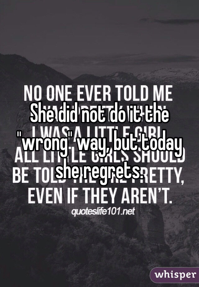 She did not do it the "wrong" way, but today she regrets.