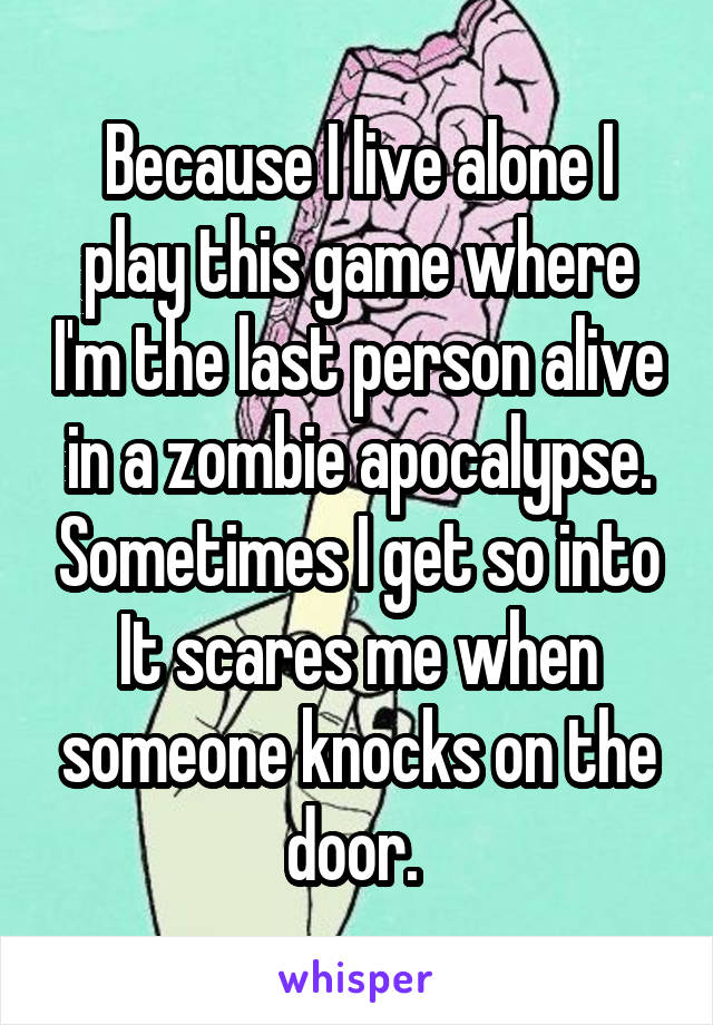 Because I live alone I play this game where I'm the last person alive in a zombie apocalypse. Sometimes I get so into It scares me when someone knocks on the door. 
