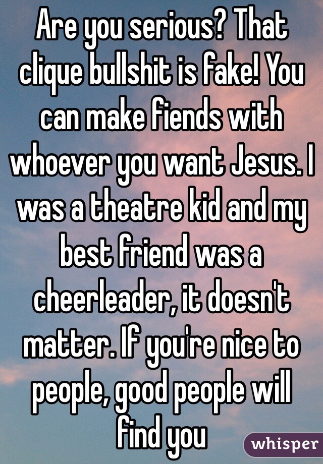 Are you serious? That clique bullshit is fake! You can make fiends with whoever you want Jesus. I was a theatre kid and my best friend was a cheerleader, it doesn't matter. If you're nice to people, good people will find you 