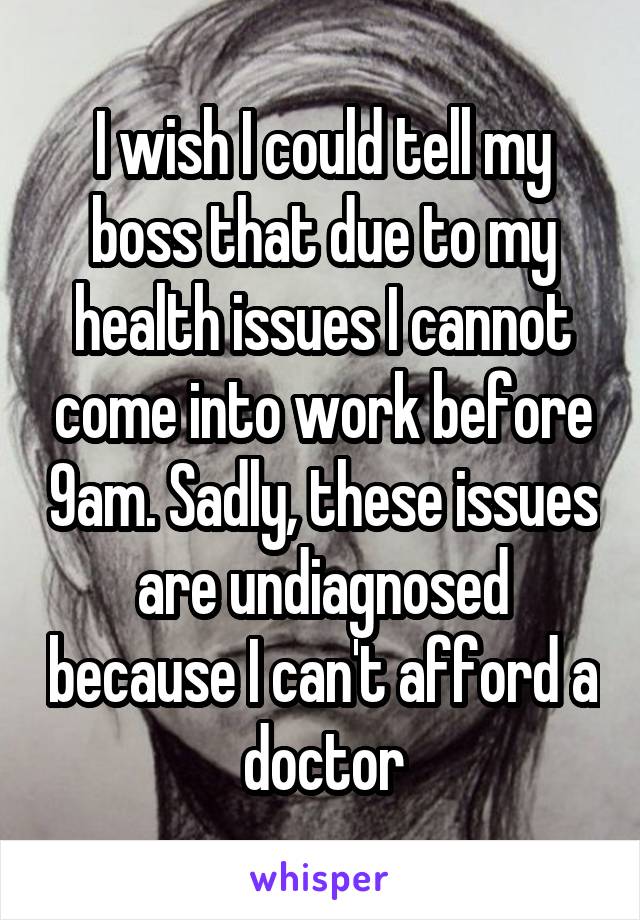 I wish I could tell my boss that due to my health issues I cannot come into work before 9am. Sadly, these issues are undiagnosed because I can't afford a doctor