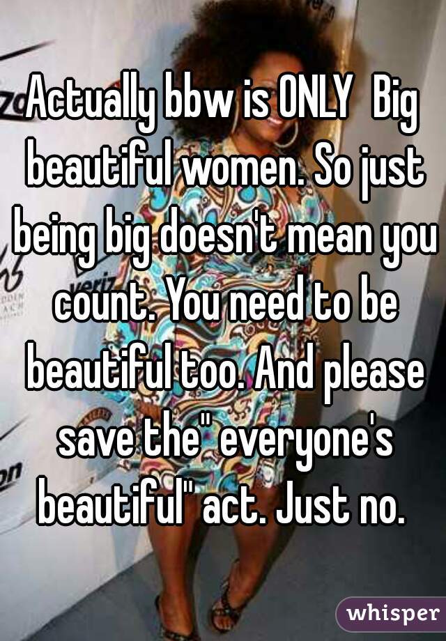 Actually bbw is ONLY  Big beautiful women. So just being big doesn't mean you count. You need to be beautiful too. And please save the" everyone's beautiful" act. Just no. 