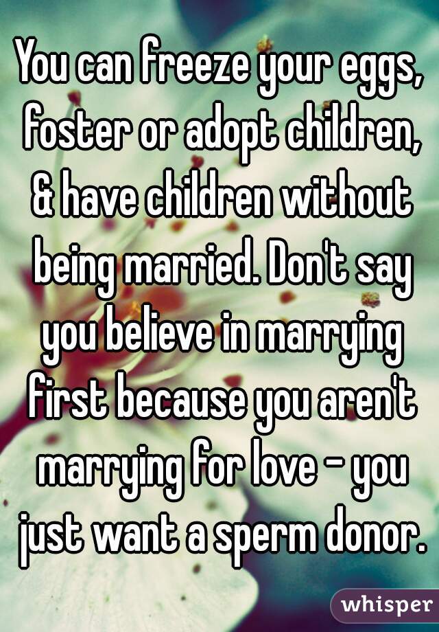 You can freeze your eggs, foster or adopt children, & have children without being married. Don't say you believe in marrying first because you aren't marrying for love - you just want a sperm donor.