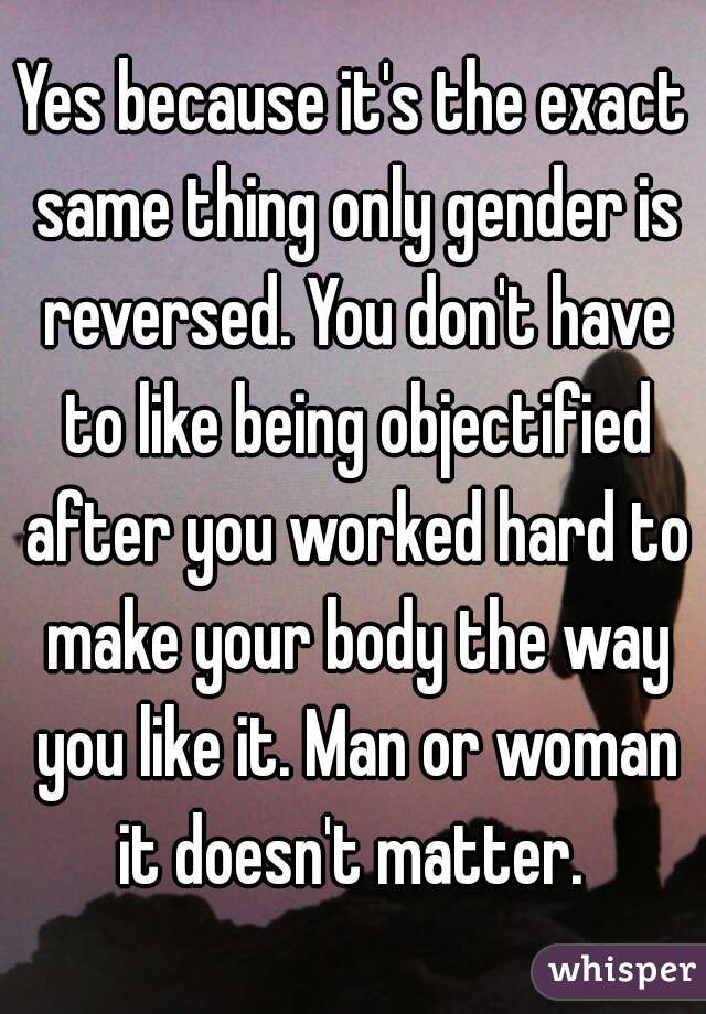 Yes because it's the exact same thing only gender is reversed. You don't have to like being objectified after you worked hard to make your body the way you like it. Man or woman it doesn't matter. 