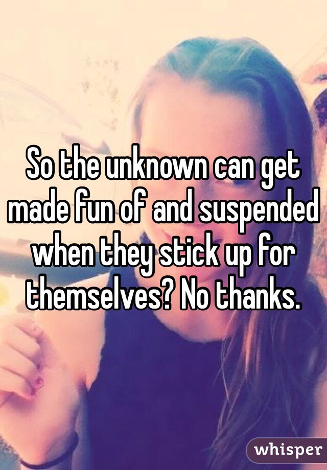 So the unknown can get made fun of and suspended when they stick up for themselves? No thanks.