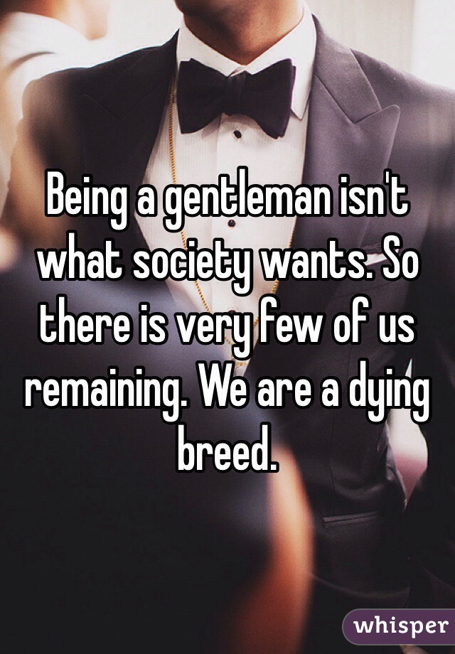Being a gentleman isn't what society wants. So there is very few of us remaining. We are a dying breed. 
