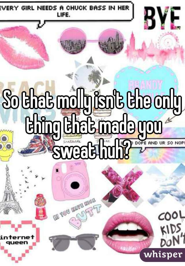So that molly isn't the only thing that made you sweat huh? 