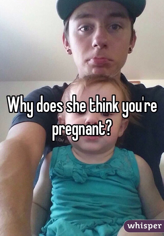 Why does she think you're pregnant?