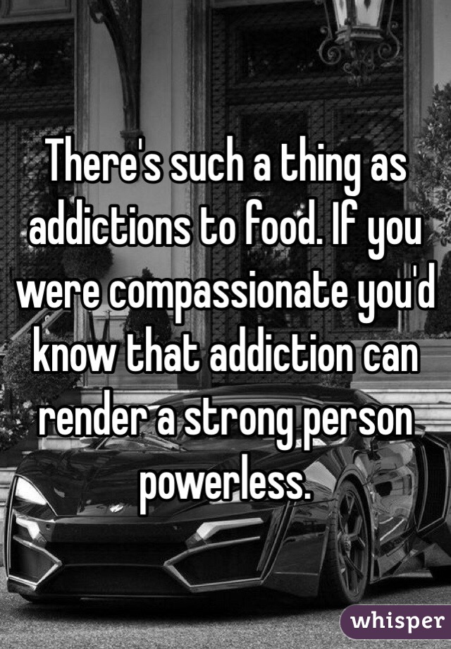 There's such a thing as addictions to food. If you were compassionate you'd know that addiction can render a strong person powerless. 