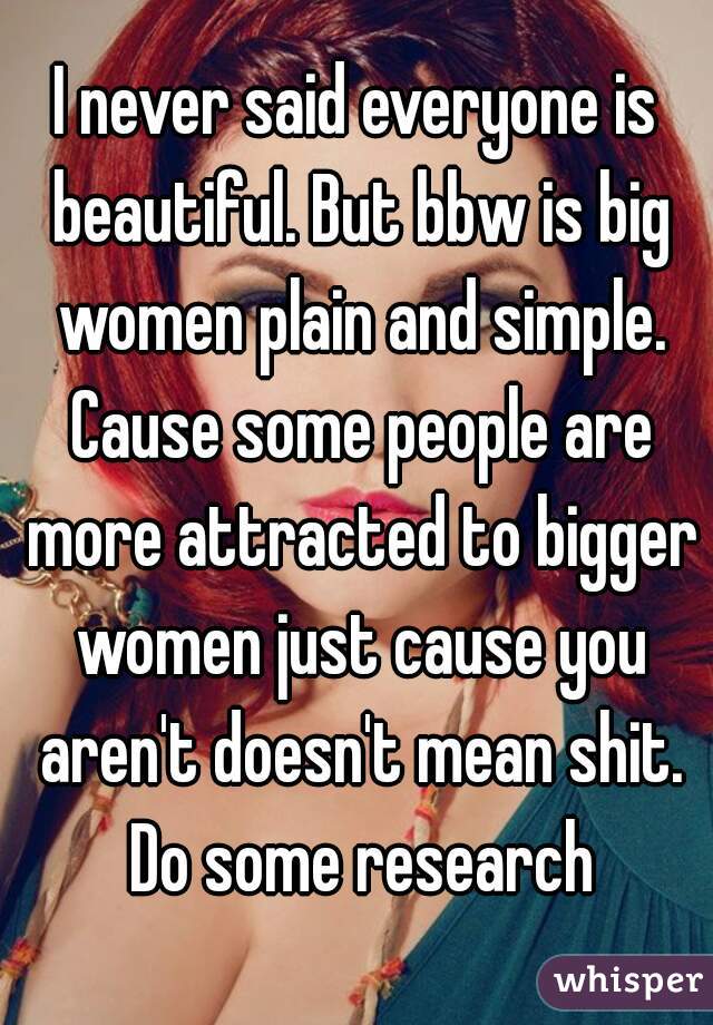 I never said everyone is beautiful. But bbw is big women plain and simple. Cause some people are more attracted to bigger women just cause you aren't doesn't mean shit. Do some research