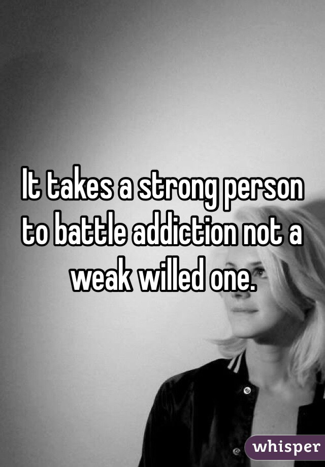 It takes a strong person to battle addiction not a weak willed one.