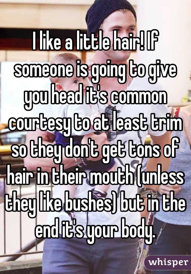 I like a little hair! If someone is going to give you head it's common courtesy to at least trim so they don't get tons of hair in their mouth (unless they like bushes) but in the end it's your body. 