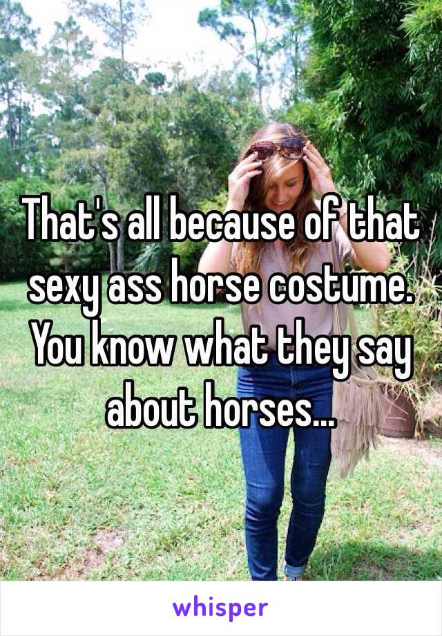 That's all because of that sexy ass horse costume. You know what they say about horses...