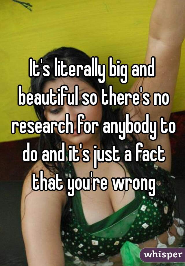 It's literally big and beautiful so there's no research for anybody to do and it's just a fact that you're wrong