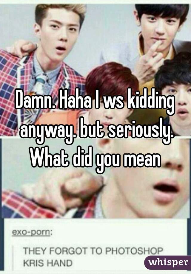 Damn. Haha I ws kidding anyway. but seriously. What did you mean 