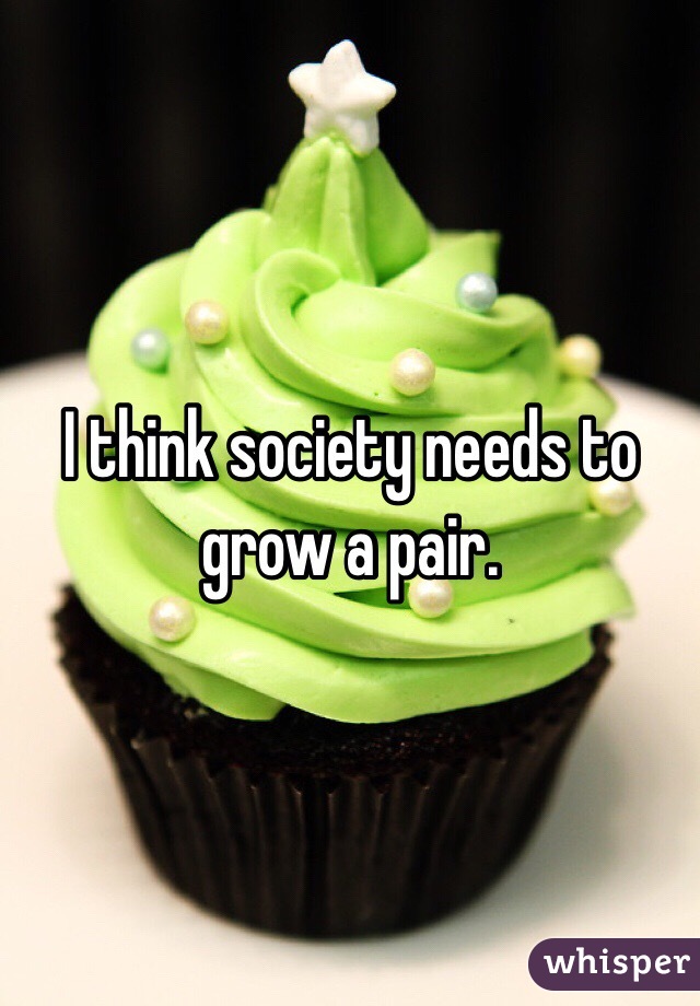 I think society needs to grow a pair. 