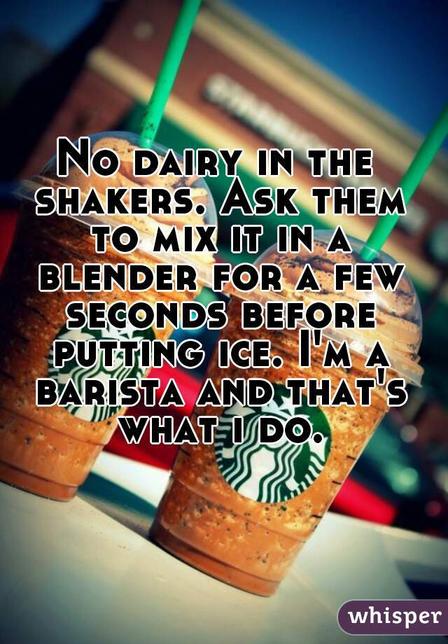 No dairy in the shakers. Ask them to mix it in a blender for a few seconds before putting ice. I'm a barista and that's what i do.