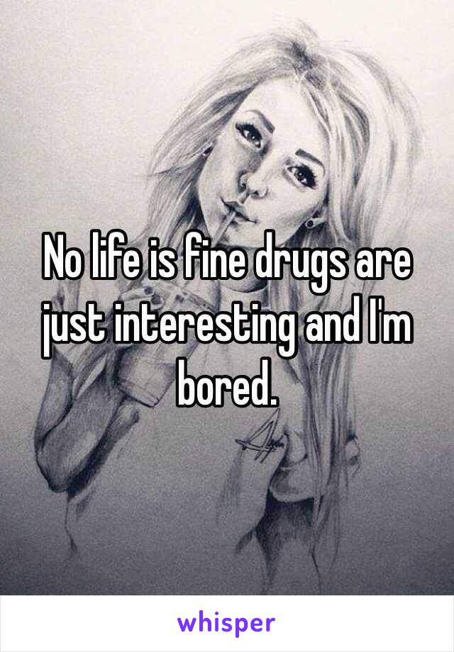 No life is fine drugs are just interesting and I'm bored. 