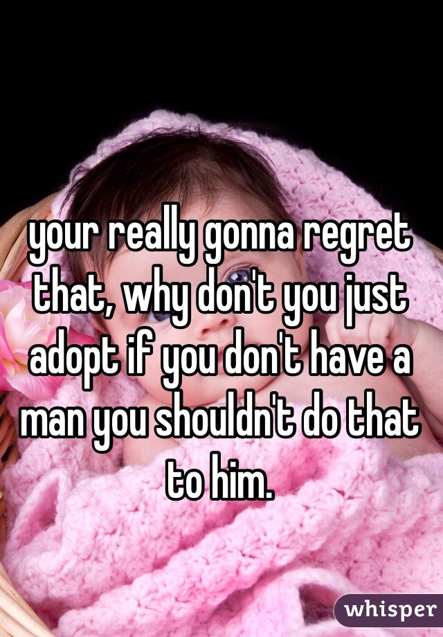 your really gonna regret that, why don't you just adopt if you don't have a man you shouldn't do that to him.