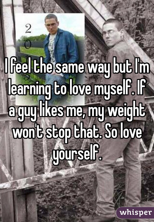 I feel the same way but I'm learning to love myself. If a guy likes me, my weight won't stop that. So love yourself. 