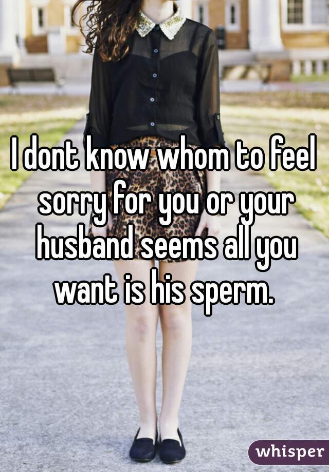 I dont know whom to feel sorry for you or your husband seems all you want is his sperm. 