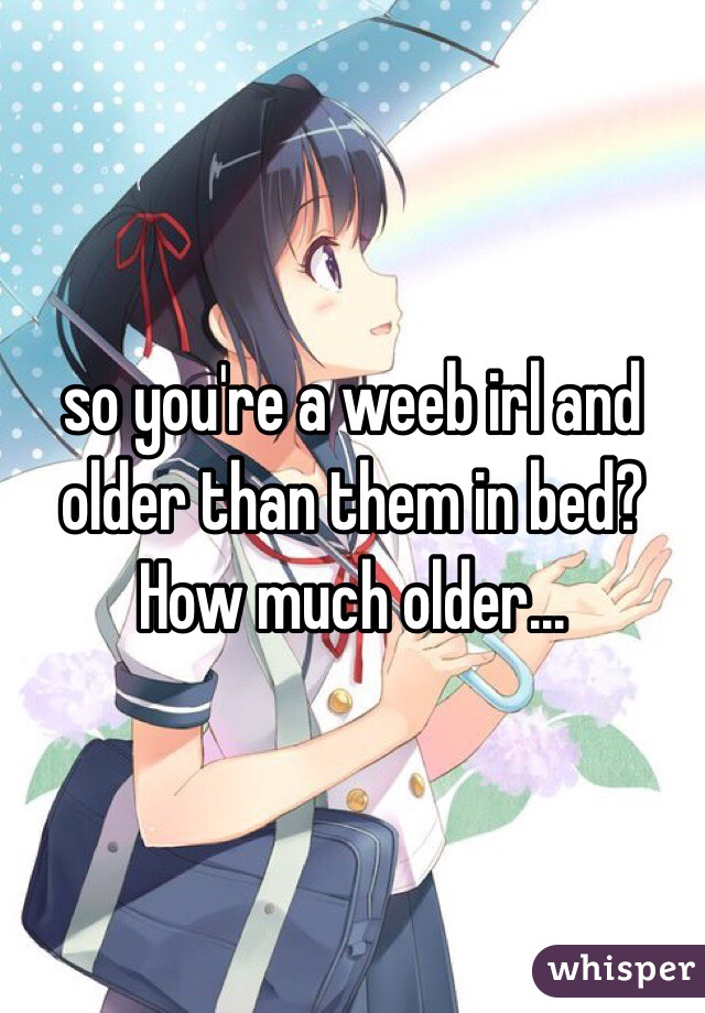 so you're a weeb irl and older than them in bed? How much older...