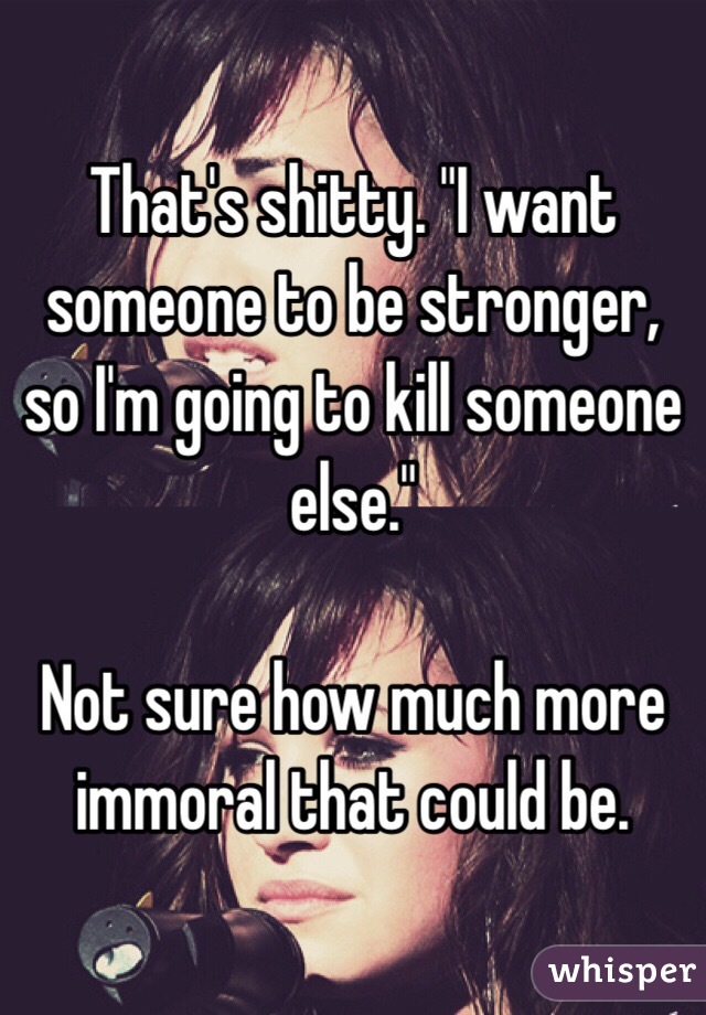 That's shitty. "I want someone to be stronger, so I'm going to kill someone else."

Not sure how much more immoral that could be. 